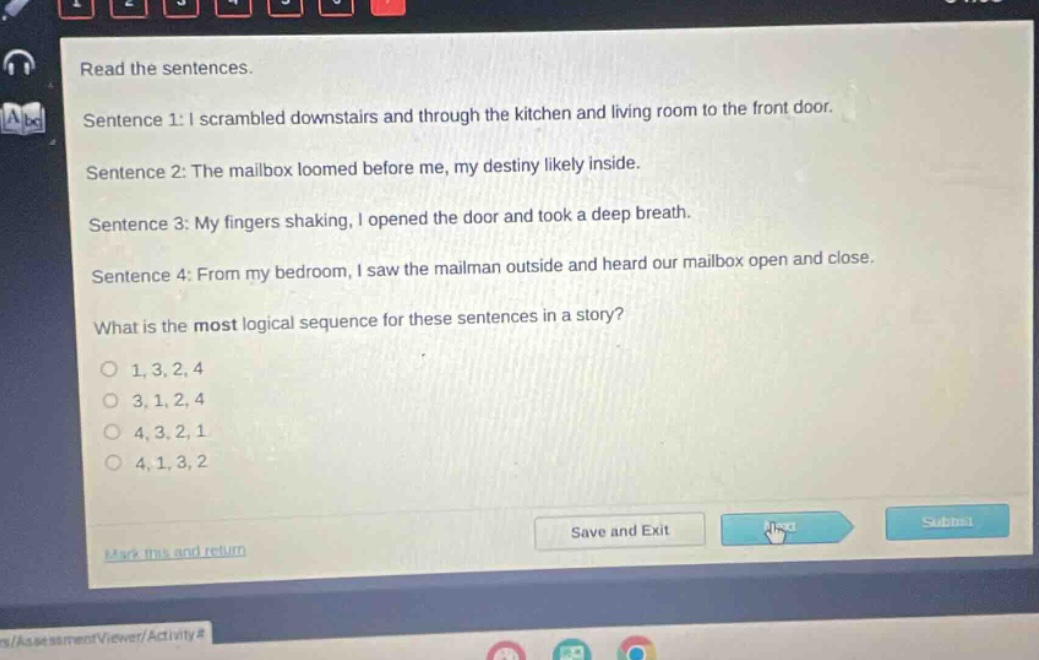 read the sentences. sentence 1: i scrambled downstairs and through the kitchen and living room to the front door. sentence 2: the mailbox loomed before me, my destiny likely inside. sentence 3: my fingers shaking, i opened the door and took a deep breath. sentence 4: from my bedroom, i saw the mailman outside and heard our mailbox open and close. what is the most logical sequence for these sentences in a story? 1, 3, 2, 4 3, 1, 2, 4 4, 3, 2, 1 4, 1, 3, 2 save and exit next submit mark this and return