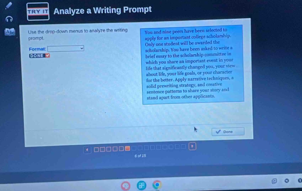 analyze a writing prompt use the drop - down menus to analyze the writing prompt. format: done you and nine peers have been selected to apply for an important college scholarship. only one student will be awarded the scholarship. you have been asked to write a brief essay to the scholarship committee in which you share an important event in your life that significantly changed you, your view about life, your life goals, or your character for the better. apply narrative techniques, a solid prewriting strategy, and creative sentence patterns to share your story and stand apart from other applicants. done 6 of 15