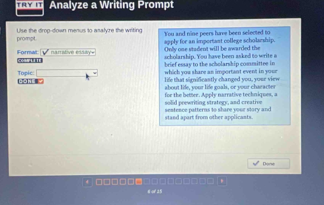 try it analyze a writing prompt use the drop - down menus to analyze the writing prompt. format: narrative essay complete topic: done you and nine peers have been selected to apply for an important college scholarship. only one student will be awarded the scholarship. you have been asked to write a brief essay to the scholarship committee in which you share an important event in your life that significantly changed you, your view about life, your life goals, or your character for the better. apply narrative techniques, a solid prewriting strategy, and creative sentence patterns to share your story and stand apart from other applicants. done 6 of 15