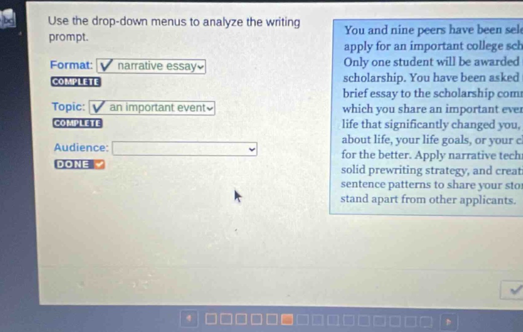 use the drop - down menus to analyze the writing prompt. format: narrative essay complete topic: an important event complete audience: done you and nine peers have been selected to apply for an important college scholarship. only one student will be awarded the scholarship. you have been asked to write a brief essay to the scholarship committee in which you share an important event in your life that significantly changed you, your perspective about life, your life goals, or your character for the better. apply narrative techniques, a solid prewriting strategy, and creative sentence patterns to share your story and stand apart from other applicants.