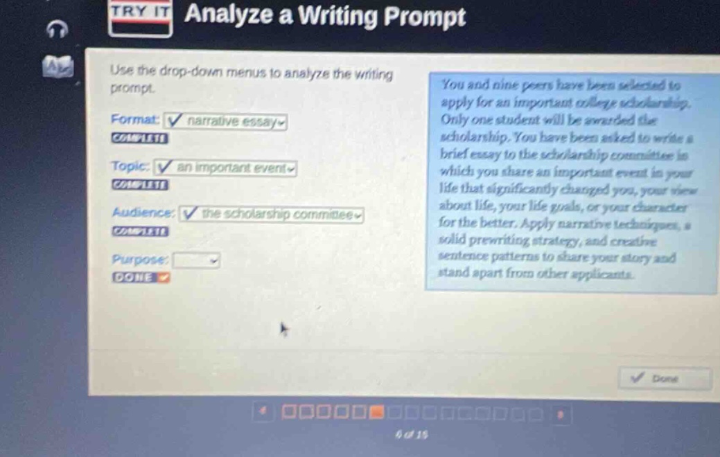 try it analyze a writing prompt use the drop - down menus to analyze the writing prompt. format: narrative essay complete topic: an important event complete audience: the scholarship committee complete purpose: done you and nine peers have been selected to apply for an important college scholarship. only one student will be awarded the scholarship. you have been asked to write a brief essay to the scholarship committee in which you share an important event in your life that significantly changed you, your view about life, your life goals, or your character for the better. apply narrative techniques, a solid prewriting strategy, and creative sentence patterns to share your story and stand apart from other applicants.