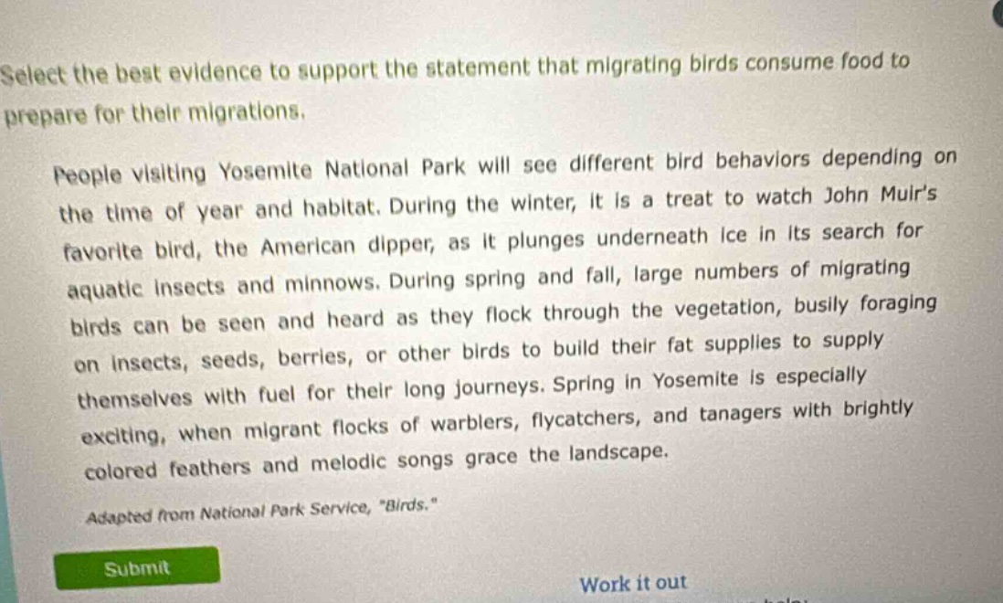 select the best evidence to support the statement that migrating birds consume food to prepare for their migrations. people visiting yosemite national park will see different bird behaviors depending on the time of year and habitat. during the winter, it is a treat to watch john muirs favorite bird, the american dipper, as it plunges underneath ice in its search for aquatic insects and minnows. during spring and fall, large numbers of migrating birds can be seen and heard as they flock through the vegetation, busily foraging on insects, seeds, berries, or other birds to build their fat supplies to supply themselves with fuel for their long journeys. spring in yosemite is especially exciting, when migrant flocks of warblers, flycatchers, and tanagers with brightly colored feathers and melodic songs grace the landscape. adapted from national park service, \birds.\