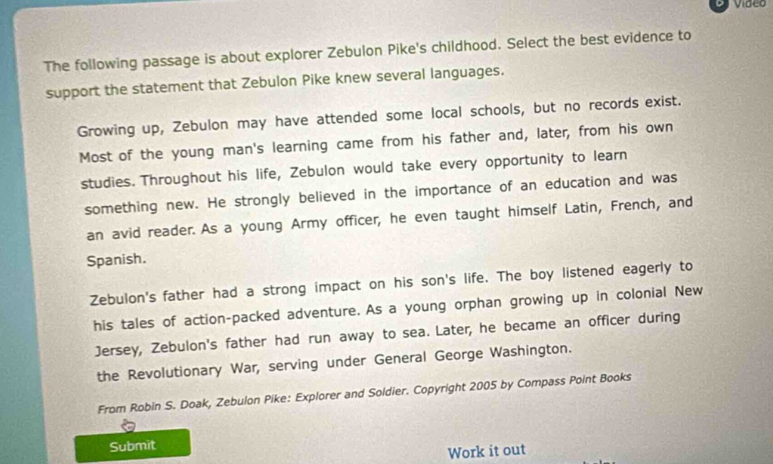 the following passage is about explorer zebulon pikes childhood. select the best evidence to support the statement that zebulon pike knew several languages. growing up, zebulon may have attended some local schools, but no records exist. most of the young mans learning came from his father and, later, from his own studies. throughout his life, zebulon would take every opportunity to learn something new. he strongly believed in the importance of an education and was an avid reader. as a young army officer, he even taught himself latin, french, and spanish. zebulons father had a strong impact on his sons life. the boy listened eagerly to his tales of action - packed adventure. as a young orphan growing up in colonial new jersey, zebulons father had run away to sea. later, he became an officer during the revolutionary war, serving under general george washington. from robin s. doak, zebulon pike: explorer and soldier. copyright 2005 by compass point books