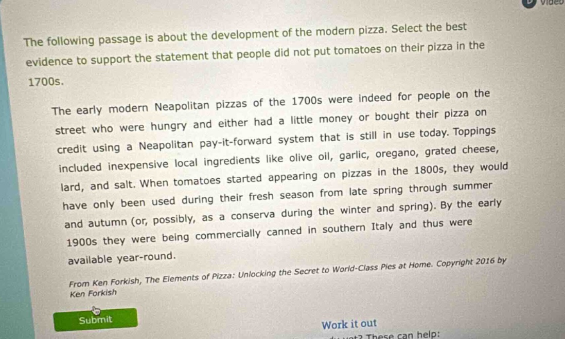 the following passage is about the development of the modern pizza. select the best evidence to support the statement that people did not put tomatoes on their pizza in the 1700s. the early modern neapolitan pizzas of the 1700s were indeed for people on the street who were hungry and either had a little money or bought their pizza on credit using a neapolitan pay - it - forward system that is still in use today. toppings included inexpensive local ingredients like olive oil, garlic, oregano, grated cheese, lard, and salt. when tomatoes started appearing on pizzas in the 1800s, they would have only been used during their fresh season from late spring through summer and autumn (or, possibly, as a conserva during the winter and spring). by the early 1900s they were being commercially canned in southern italy and thus were available year - round. from ken forkish, the elements of pizza: unlocking the secret to world - class pies at home. copyright 2016 by ken forkish