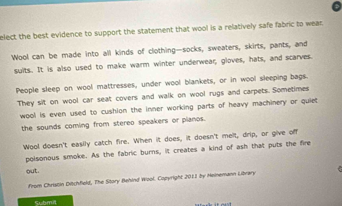 select the best evidence to support the statement that wool is a relatively safe fabric to wear. wool can be made into all kinds of clothing—socks, sweaters, skirts, pants, and suits. it is also used to make warm winter underwear, gloves, hats, and scarves. people sleep on wool mattresses, under wool blankets, or in wool sleeping bags. they sit on wool car seat covers and walk on wool rugs and carpets. sometimes wool is even used to cushion the inner working parts of heavy machinery or quiet the sounds coming from stereo speakers or pianos. wool doesnt easily catch fire. when it does, it doesnt melt, drip, or give off poisonous smoke. as the fabric burns, it creates a kind of ash that puts the fire out. from christin ditchfield, the story behind wool. copyright 2011 by heinemann library