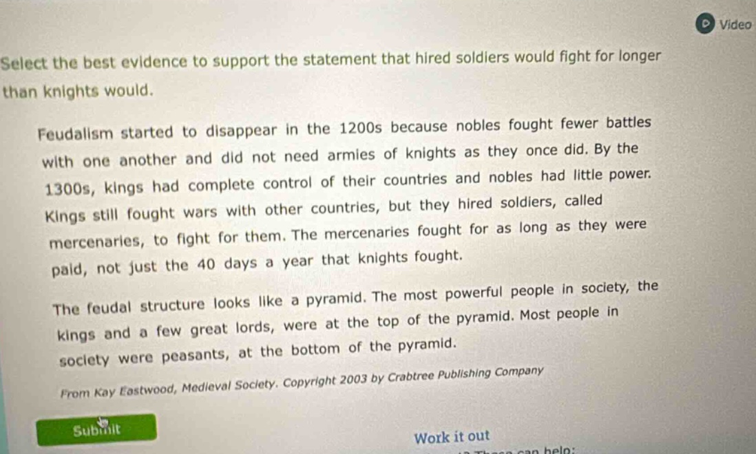 select the best evidence to support the statement that hired soldiers would fight for longer than knights would. feudalism started to disappear in the 1200s because nobles fought fewer battles with one another and did not need armies of knights as they once did. by the 1300s, kings had complete control of their countries and nobles had little power. kings still fought wars with other countries, but they hired soldiers, called mercenaries, to fight for them. the mercenaries fought for as long as they were paid, not just the 40 days a year that knights fought. the feudal structure looks like a pyramid. the most powerful people in society, the kings and a few great lords, were at the top of the pyramid. most people in society were peasants, at the bottom of the pyramid. from kay eastwood, medieval society. copyright 2003 by crabtree publishing company