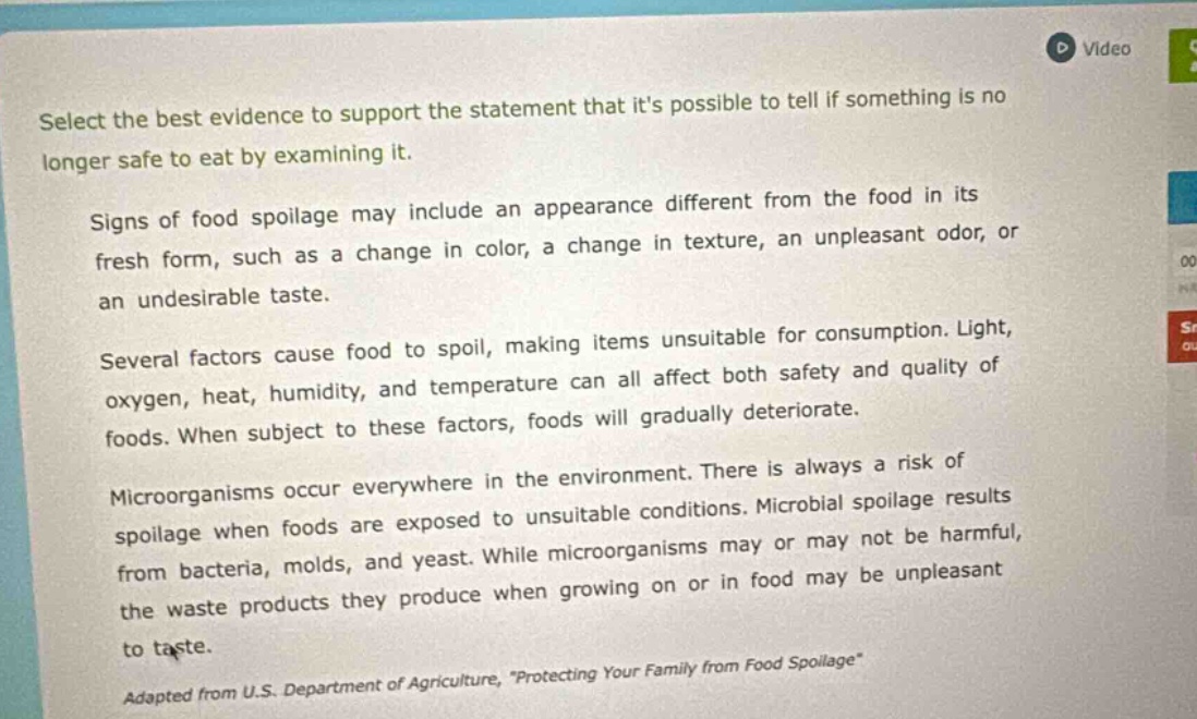 select the best evidence to support the statement that its possible to tell if something is no longer safe to eat by examining it. signs of food spoilage may include an appearance different from the food in its fresh form, such as a change in color, a change in texture, an unpleasant odor, or an undesirable taste. several factors cause food to spoil, making items unsuitable for consumption. light, oxygen, heat, humidity, and temperature can all affect both safety and quality of foods. when subject to these factors, foods will gradually deteriorate. microorganisms occur everywhere in the environment. there is always a risk of spoilage when foods are exposed to unsuitable conditions. microbial spoilage results from bacteria, molds, and yeast. while microorganisms may or may not be harmful, the waste products they produce when growing on or in food may be unpleasant to taste. adapted from u.s. department of agriculture, \protecting your family from food spoilage\