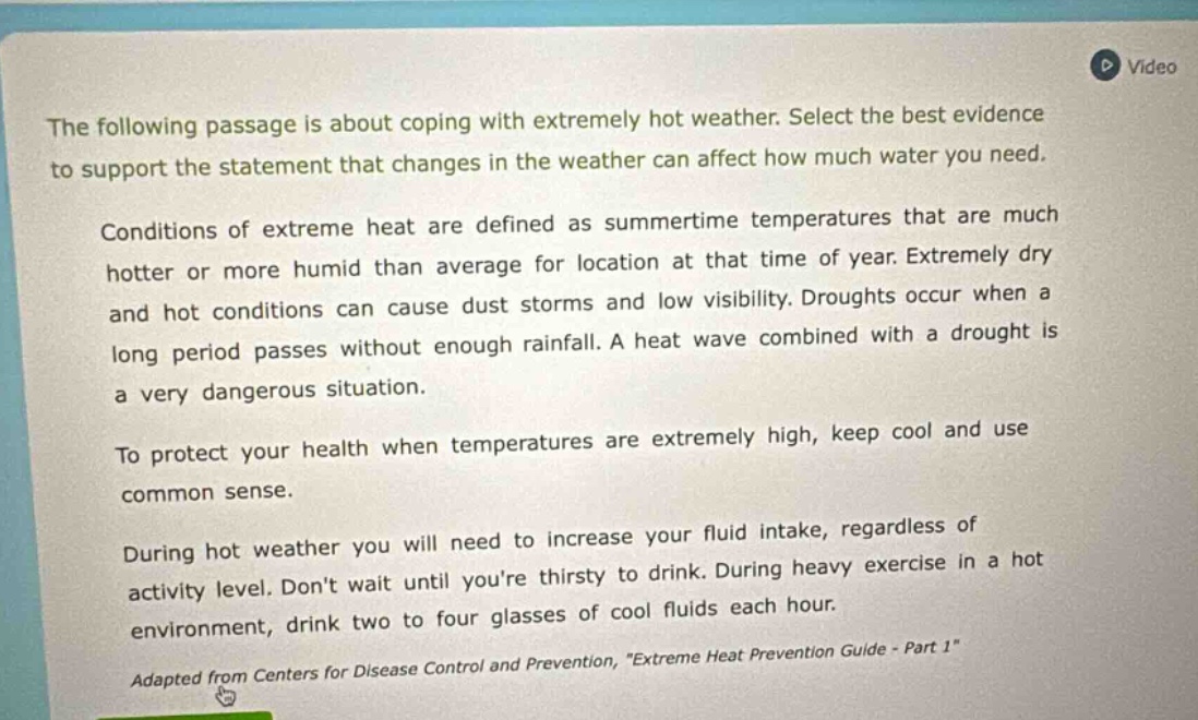 the following passage is about coping with extremely hot weather. select the best evidence to support the statement that changes in the weather can affect how much water you need. conditions of extreme heat are defined as summertime temperatures that are much hotter or more humid than average for location at that time of year. extremely dry and hot conditions can cause dust storms and low visibility. droughts occur when a long period passes without enough rainfall. a heat wave combined with a drought is a very dangerous situation. to protect your health when temperatures are extremely high, keep cool and use common sense. during hot weather you will need to increase your fluid intake, regardless of activity level. dont wait until youre thirsty to drink. during heavy exercise in a hot environment, drink two to four glasses of cool fluids each hour. adapted from centers for disease control and prevention, \extreme heat prevention guide - part 1\