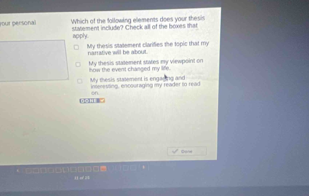 which of the following elements does your thesis statement include? check all of the boxes that apply. my thesis statement clarifies the topic that my narrative will be about. my thesis statement states my viewpoint on how the event changed my life. my thesis statement is engaging and interesting, encouraging my reader to read on. done done 11 of 15