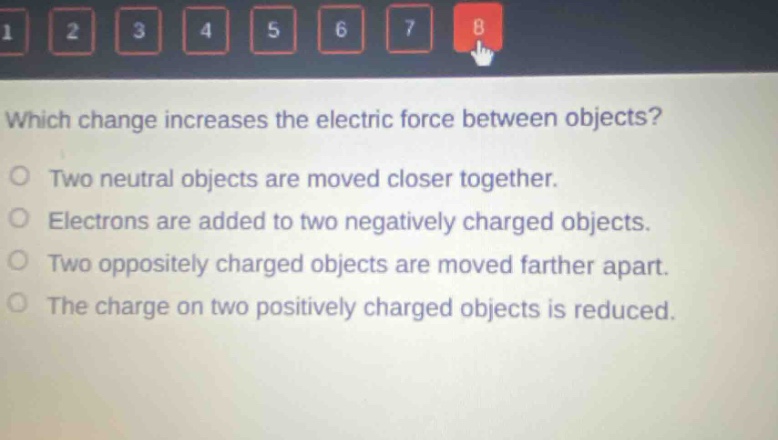 which change increases the electric force between objects? two neutral objects are moved closer together. electrons are added to two negatively charged objects. two oppositely charged objects are moved farther apart. the charge on two positively charged objects is reduced.