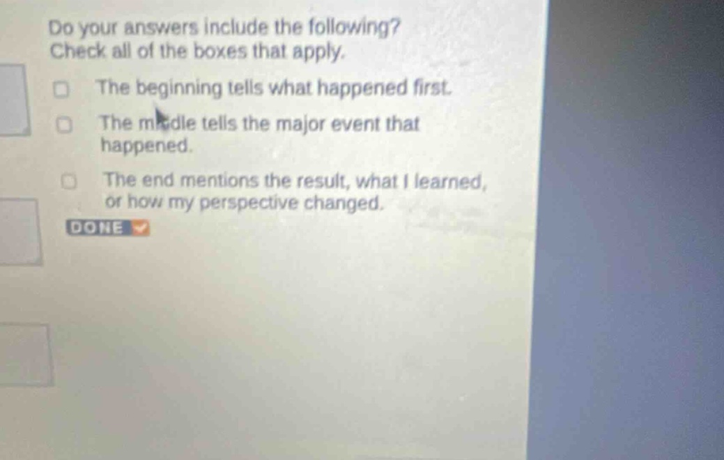 do your answers include the following? check all of the boxes that apply. the beginning tells what happened first. the middle tells the major event that happened. the end mentions the result, what i learned, or how my perspective changed. done