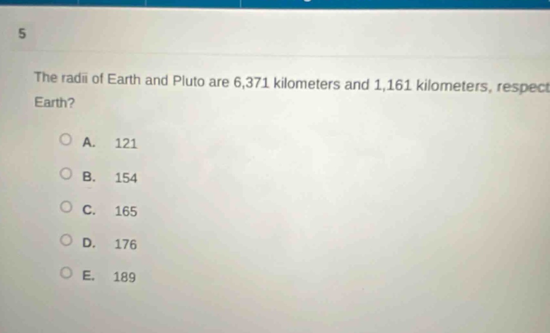 5\nthe radii of earth and pluto are 6,371 kilometers and 1,161 kilometers, respect earth?\na. 121\nb. 154\nc. 165\nd. 176\ne. 189