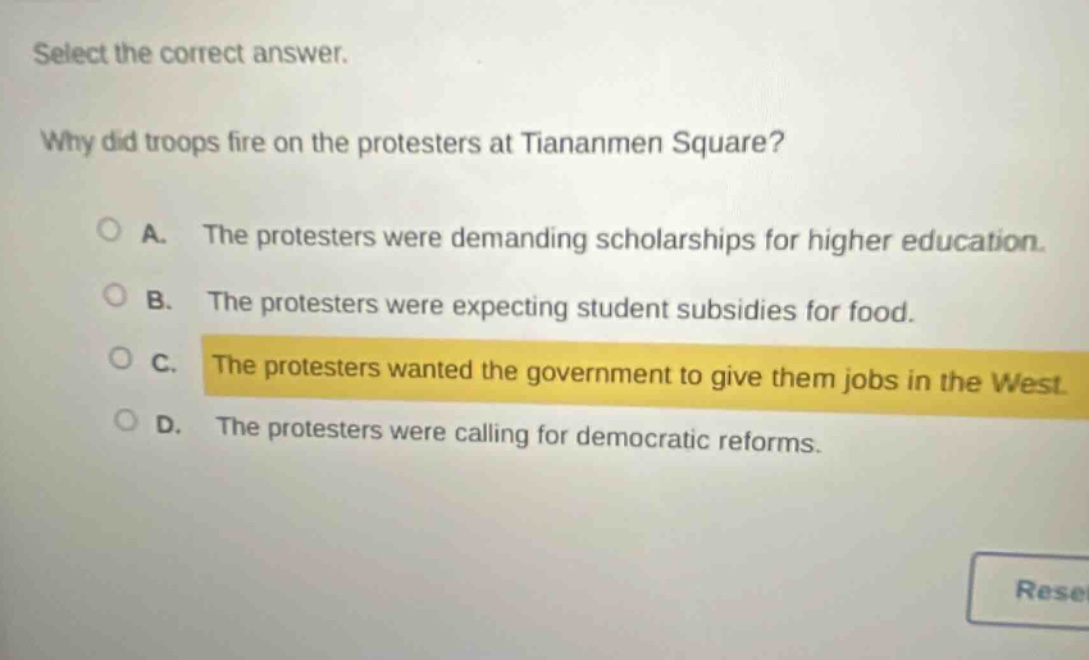 select the correct answer. why did troops fire on the protesters at tiananmen square? a. the protesters were demanding scholarships for higher education. b. the protesters were expecting student subsidies for food. c. the protesters wanted the government to give them jobs in the west. d. the protesters were calling for democratic reforms.