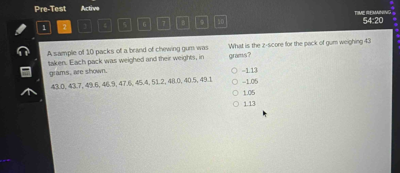 a sample of 10 packs of a brand of chewing gum was taken. each pack was weighed and their weights, in grams, are shown. 43.0, 43.7, 49.6, 46.9, 47.6, 45.4, 51.2, 48.0, 40.5, 49.1 what is the z - score for the pack of gum weighing 43 grams? -1.13 -1.05 1.05 1.13