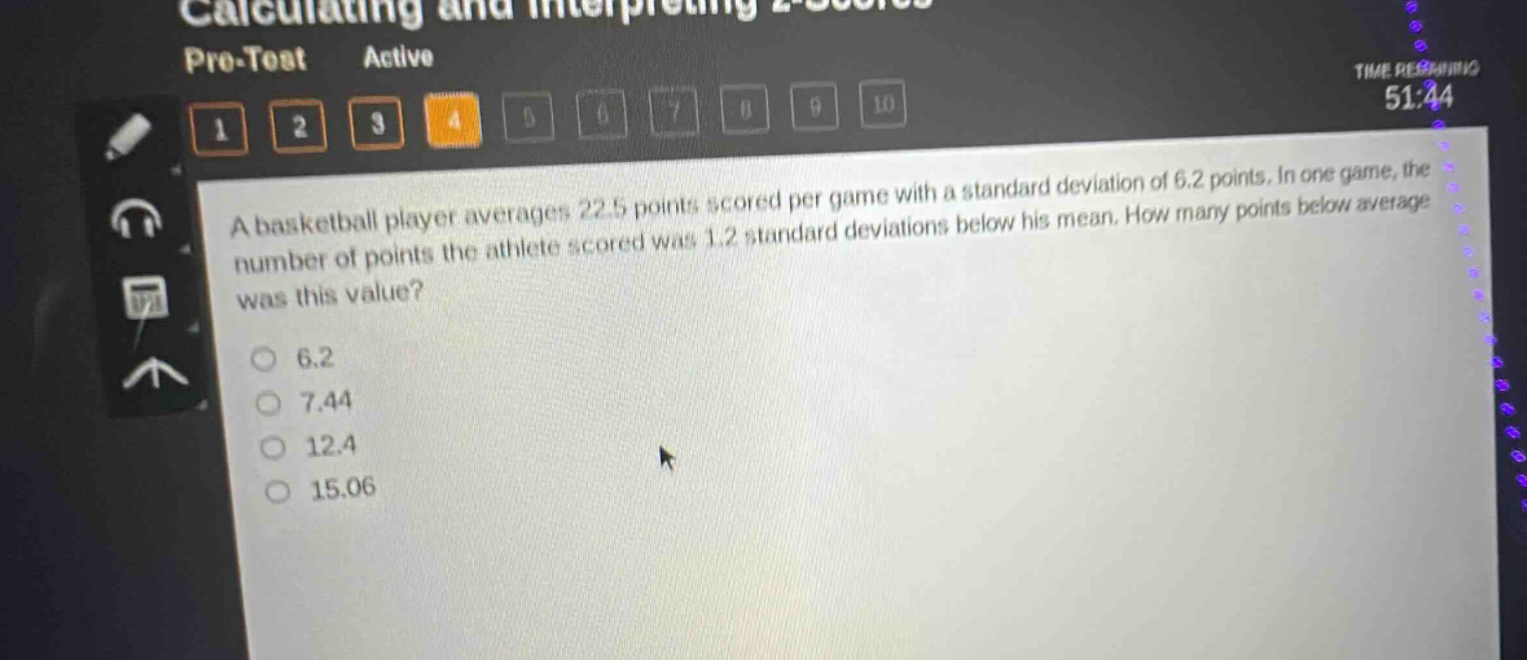 a basketball player averages 22.5 points scored per game with a standard deviation of 6.2 points. in one game, the number of points the athlete scored was 1.2 standard deviations below his mean. how many points below average was this value? 6.2 7.44 12.4 15.06