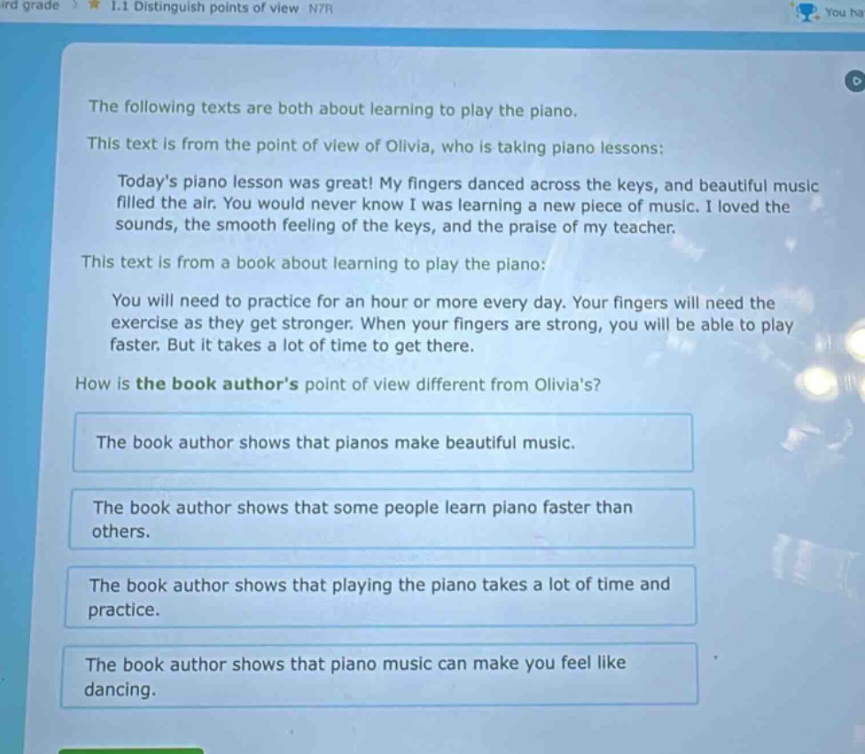 the following texts are both about learning to play the piano. this text is from the point of view of olivia, who is taking piano lessons: todays piano lesson was great! my fingers danced across the keys, and beautiful music filled the air. you would never know i was learning a new piece of music. i loved the sounds, the smooth feeling of the keys, and the praise of my teacher. this text is from a book about learning to play the piano: you will need to practice for an hour or more every day. your fingers will need the exercise as they get stronger. when your fingers are strong, you will be able to play faster. but it takes a lot of time to get there. how is the book authors point of view different from olivias? the book author shows that pianos make beautiful music. the book author shows that some people learn piano faster than others. the book author shows that playing the piano takes a lot of time and practice. the book author shows that piano music can make you feel like dancing.