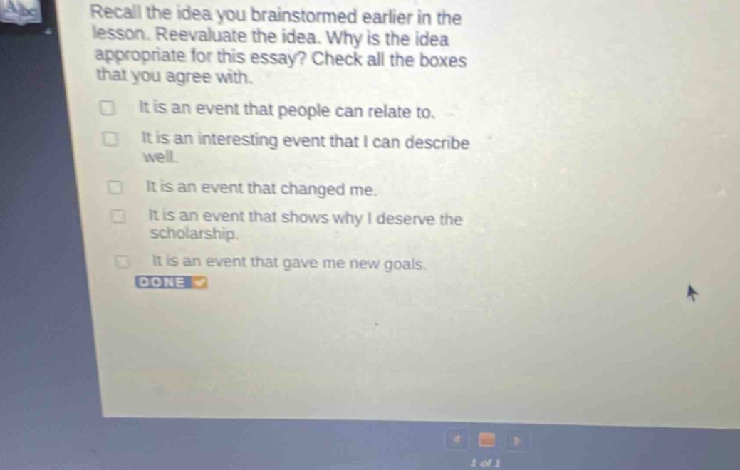recall the idea you brainstormed earlier in the lesson. reevaluate the idea. why is the idea appropriate for this essay? check all the boxes that you agree with. it is an event that people can relate to. it is an interesting event that i can describe well. it is an event that changed me. it is an event that shows why i deserve the scholarship. it is an event that gave me new goals. done