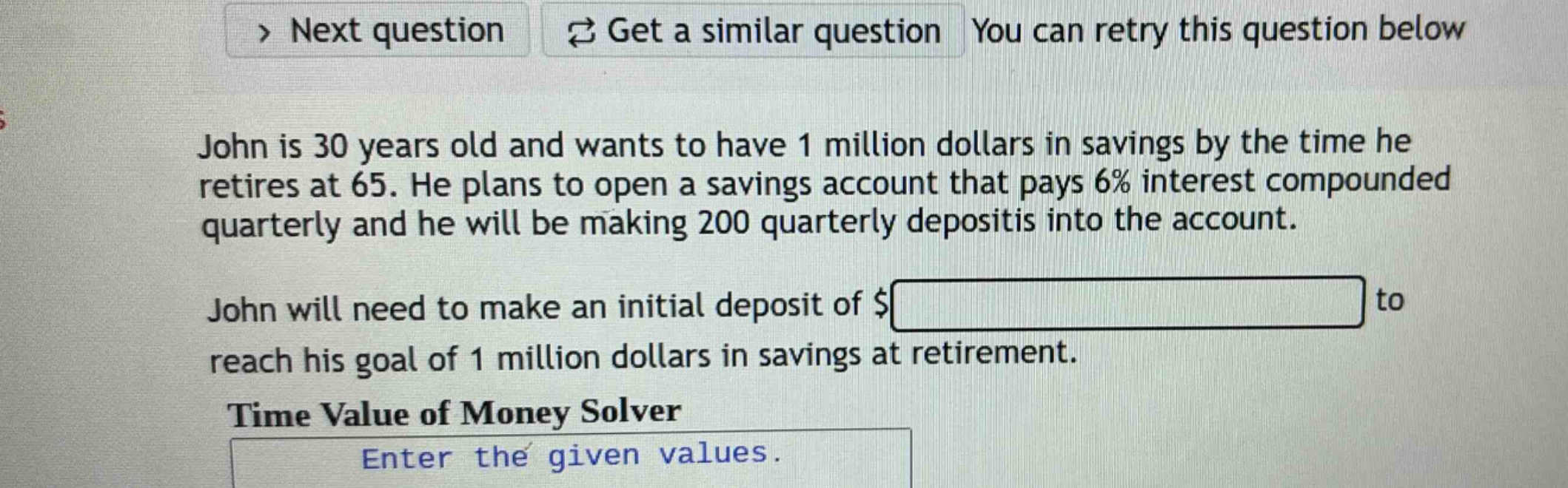 john is 30 years old and wants to have 1 million dollars in savings by the time he retires at 65. he plans to open a savings account that pays 6% interest compounded quarterly and he will be making 200 quarterly deposits into the account. john will need to make an initial deposit of $ to reach his goal of 1 million dollars in savings at retirement. time value of money solver enter the given values.