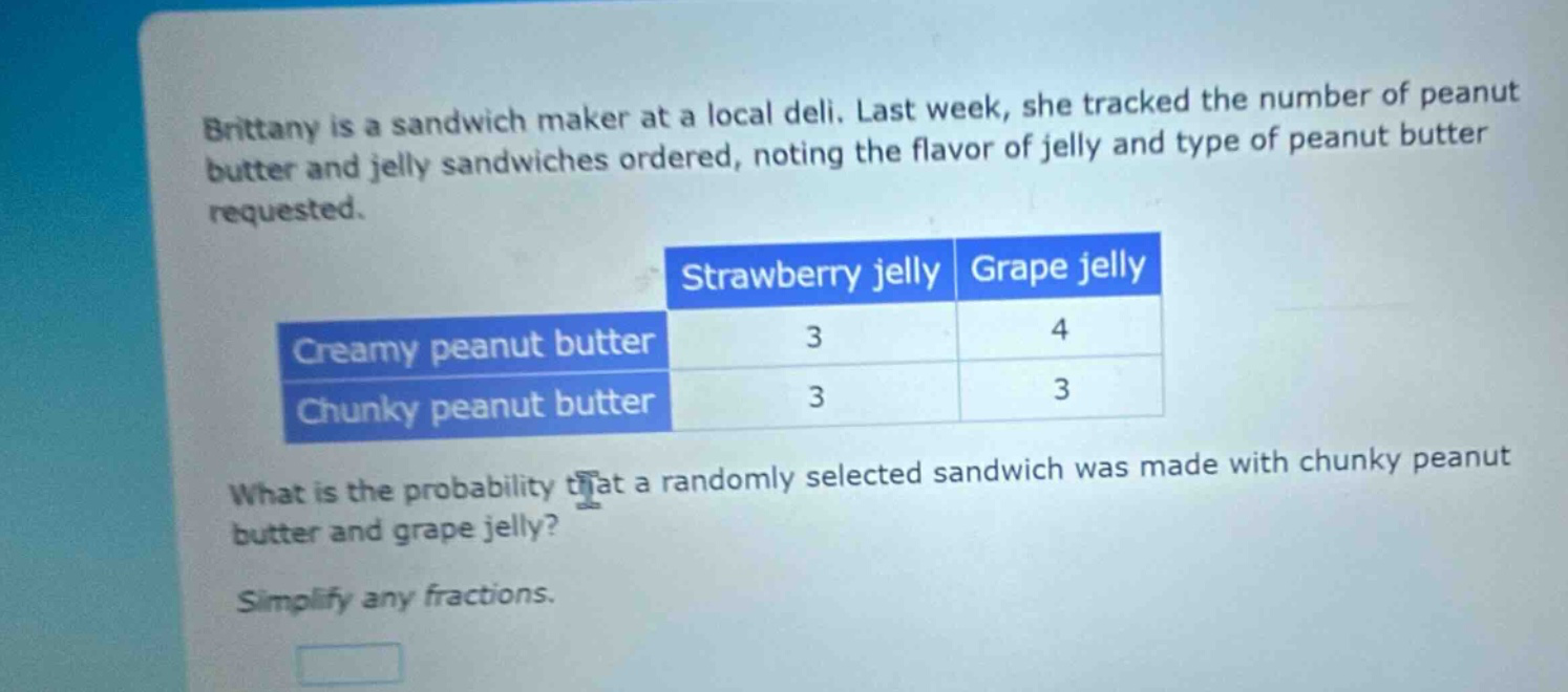 brittany is a sandwich maker at a local deli. last week, she tracked the number of peanut butter and jelly sandwiches ordered, noting the flavor of jelly and type of peanut butter requested. what is the probability that a randomly selected sandwich was made with chunky peanut butter and grape jelly? simplify any fractions.