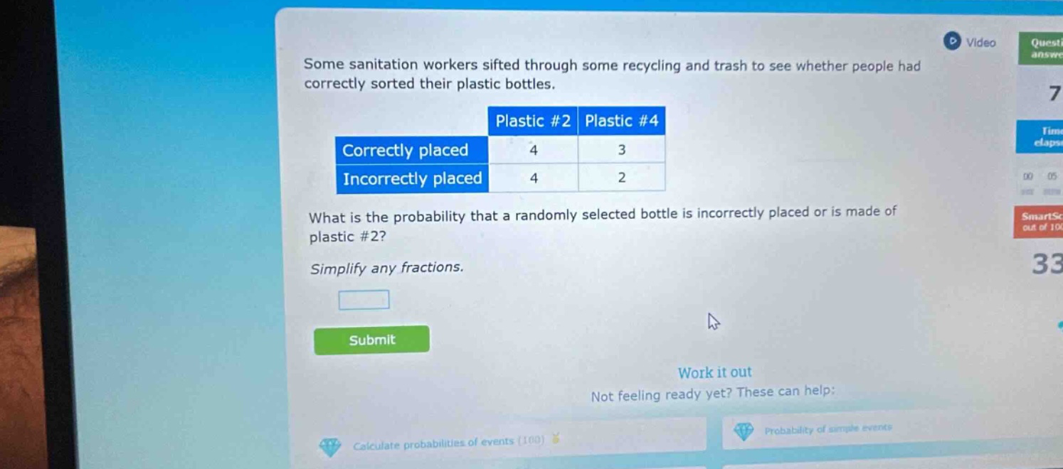 some sanitation workers sifted through some recycling and trash to see whether people had correctly sorted their plastic bottles. plastic #2 plastic #4 correctly placed 4 3 incorrectly placed 4 2 what is the probability that a randomly selected bottle is incorrectly placed or is made of plastic #2? simplify any fractions.