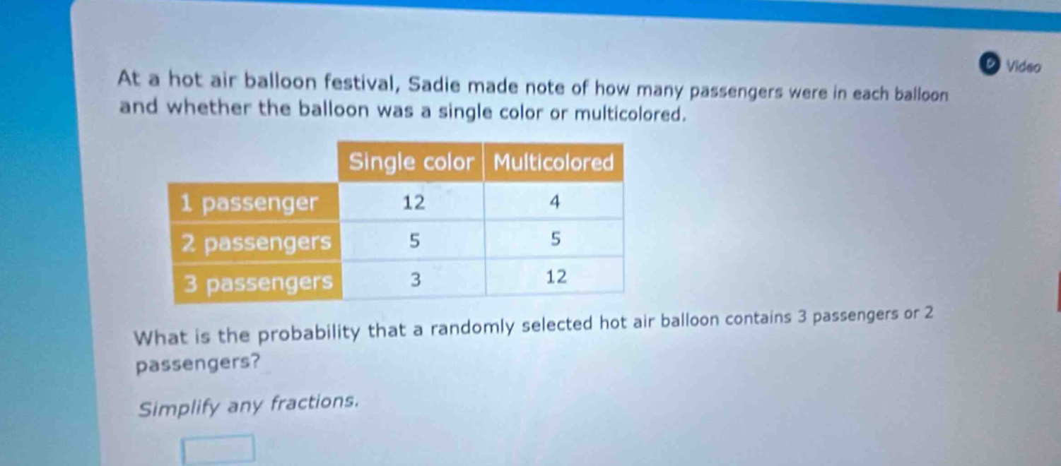 at a hot air balloon festival, sadie made note of how many passengers were in each balloon and whether the balloon was a single color or multicolored. single color multicolored 1 passenger 12 4 2 passengers 5 5 3 passengers 3 12 what is the probability that a randomly selected hot air balloon contains 3 passengers or 2 passengers? simplify any fractions.