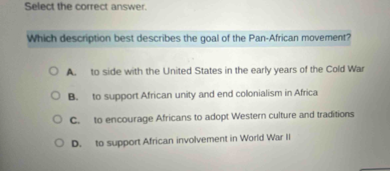 select the correct answer. which description best describes the goal of the pan - african movement? a. to side with the united states in the early years of the cold war b. to support african unity and end colonialism in africa c. to encourage africans to adopt western culture and traditions d. to support african involvement in world war ii