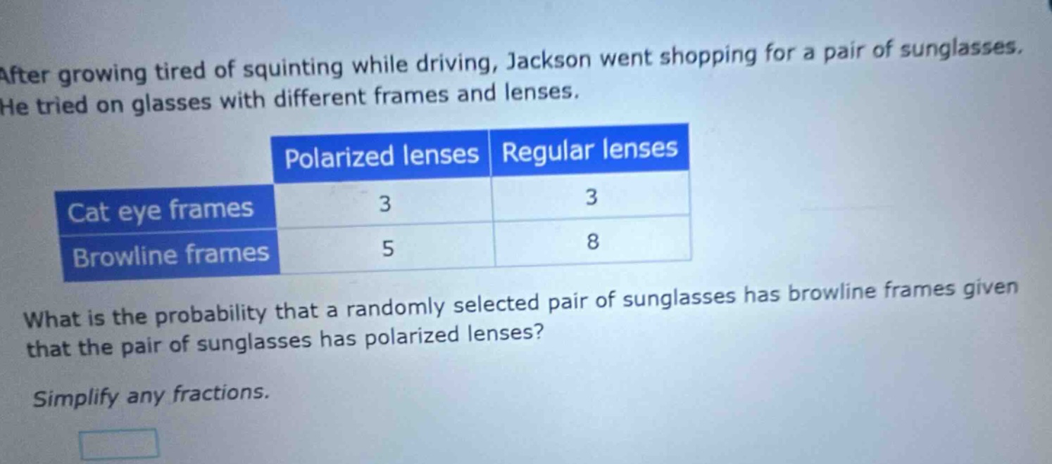after growing tired of squinting while driving, jackson went shopping for a pair of sunglasses. he tried on glasses with different frames and lenses. polarized lenses regular lenses cat eye frames 3 3 browline frames 5 8 what is the probability that a randomly selected pair of sunglasses has browline frames given that the pair of sunglasses has polarized lenses? simplify any fractions.