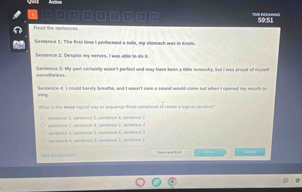 quiz active time remaining 59:51 read the sentences. sentence 1: the first time i performed a solo, my stomach was in knots. sentence 2: despite my nerves, i was able to do it. sentence 3: my part certainly wasnt perfect and may have been a little screechy, but i was proud of myself nonetheless. sentence 4: i could barely breathe, and i wasnt sure a sound would come out when i opened my mouth to sing. what is the most logical way to sequence these sentences to create a logical narrative? sentence 3, sentence 1, sentence 4, sentence 2 sentence 1, sentence 4, sentence 2, sentence 3 sentence 2, sentence 1, sentence 4, sentence 3 sentence 4, sentence 3, sentence 2, sentence 1 mark this and return save and exit quiz submit