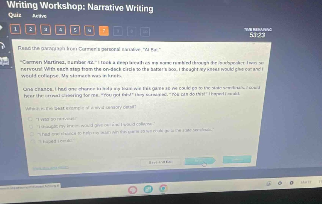 writing workshop: narrative writing quiz active 1 2 3 4 5 6 7 time remaining 53:23 read the paragraph from carmens personal narrative, \at bat.\ \carmen martinez, number 42.\ i took a deep breath as my name rumbled through the loudspeaker. i was so nervous! with each step from the on - deck circle to the batters box, i thought my knees would give out and i would collapse. my stomach was in knots. one chance. i had one chance to help my team win this game so we could go to the state semifinals. i could hear the crowd cheering for me. \you got this!\ they screamed. \you can do this!\ i hoped i could. which is the best example of a vivid sensory detail? \i was so nervous!\ \i thought my knees would give out and i would collapse.\ \i had one chance to help my team win this game so we could go to the state semifinals.\ \i hoped i could.\ save and exit