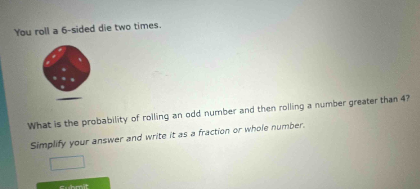 you roll a 6 - sided die two times. what is the probability of rolling an odd number and then rolling a number greater than 4? simplify your answer and write it as a fraction or whole number.
