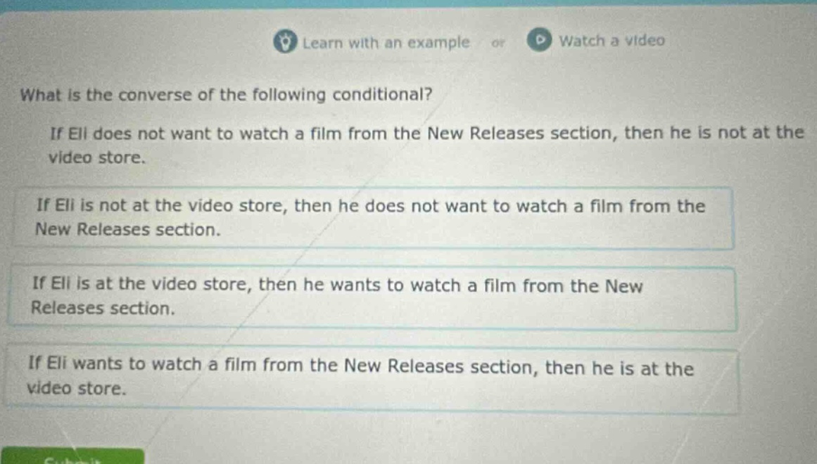what is the converse of the following conditional? if eli does not want to watch a film from the new releases section, then he is not at the video store. if eli is not at the video store, then he does not want to watch a film from the new releases section. if eli is at the video store, then he wants to watch a film from the new releases section. if eli wants to watch a film from the new releases section, then he is at the video store.