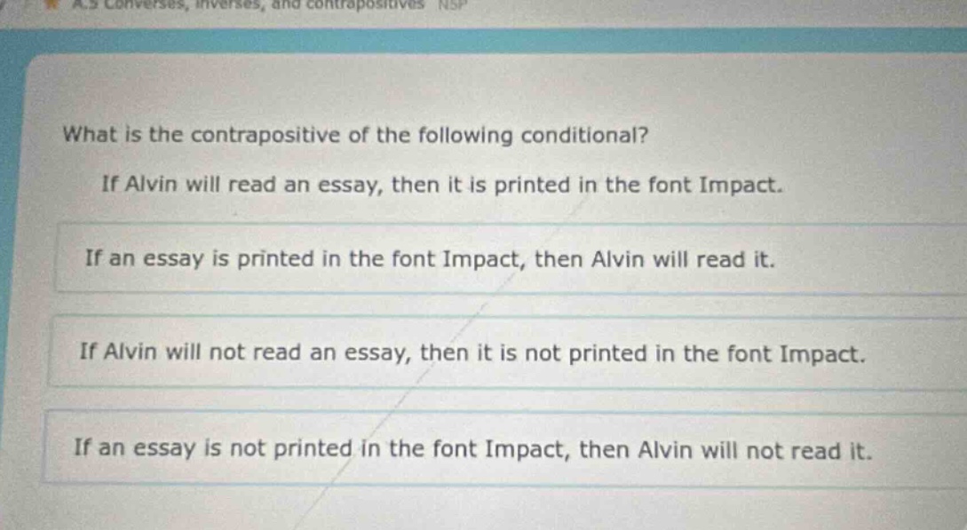 what is the contrapositive of the following conditional? if alvin will read an essay, then it is printed in the font impact. if an essay is printed in the font impact, then alvin will read it. if alvin will not read an essay, then it is not printed in the font impact. if an essay is not printed in the font impact, then alvin will not read it.