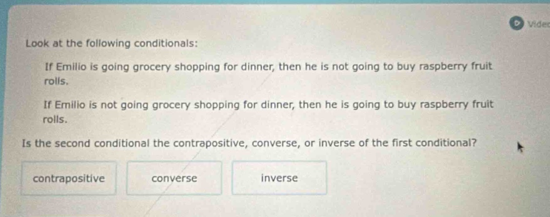look at the following conditionals: if emilio is going grocery shopping for dinner, then he is not going to buy raspberry fruit rolls. if emilio is not going grocery shopping for dinner, then he is going to buy raspberry fruit rolls. is the second conditional the contrapositive, converse, or inverse of the first conditional? contrapositive converse inverse