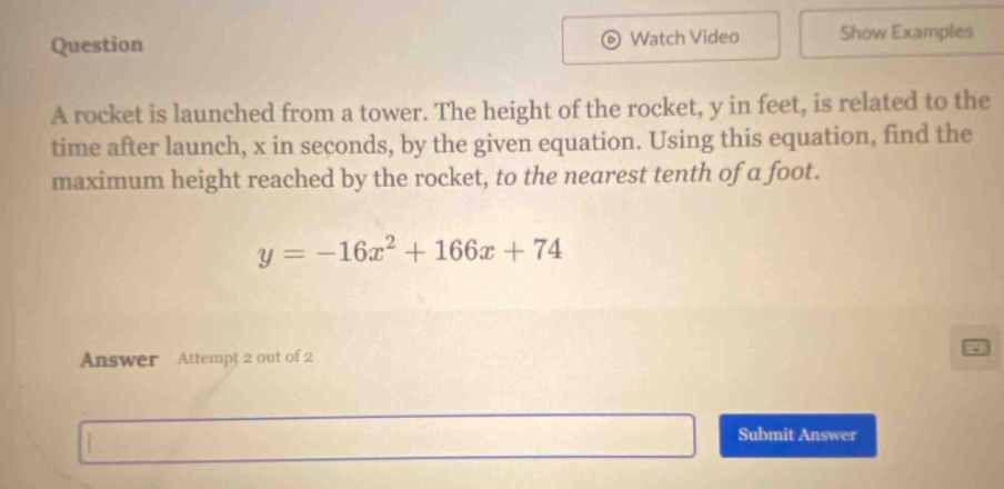 question a rocket is launched from a tower. the height of the rocket, y in feet, is related to the time after launch, x in seconds, by the given equation. using this equation, find the maximum height reached by the rocket, to the nearest tenth of a foot. y = -16x² + 166x + 74 answer attempt 2 out of 2