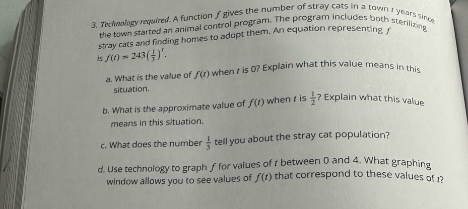3. technology required. a function f gives the number of stray cats in a town t years since the town started an animal control program. the program includes both sterilizing stray cats and finding homes to adopt them. an equation representing f is f(t)=243(1/3)^t. a. what is the value of f(t) when t is 0? explain what this value means in this situation. b. what is the approximate value of f(t) when t is 1/2? explain what this value means in this situation. c. what does the number 1/3 tell you about the stray cat population? d. use technology to graph f for values of t between 0 and 4. what graphing window allows you to see values of f(t) that correspond to these values of t?