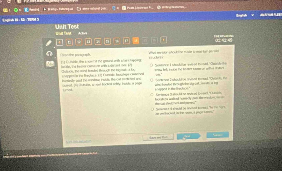 english 10 - s2 - term 3 unit test unit test active time remaining 01:41:49 read the paragraph. (1) outside, the snow hit the ground with a faint tapping; inside, the heater came on with a distant roar. (2) outside, the wind howled through the big oak; a log snapped in the fireplace. (3) outside, footsteps crunched hurriedly past the window; inside, the cat stretched and purred. (4) outside, an owl hooted softly; inside, a page turned. what revision should be made to maintain parallel structure? sentence 1 should be revised to read, “outside the snow fell; inside the heater came on with a distant roar.” sentence 2 should be revised to read, “outside, the wind howled through the big oak; inside, a log snapped in the fireplace.” sentence 3 should be revised to read, “outside, footsteps walked hurriedly past the window; inside, the cat stretched and purred.” sentence 4 should be revised to read, “in the night, an owl hooted; in the room, a page turned.”