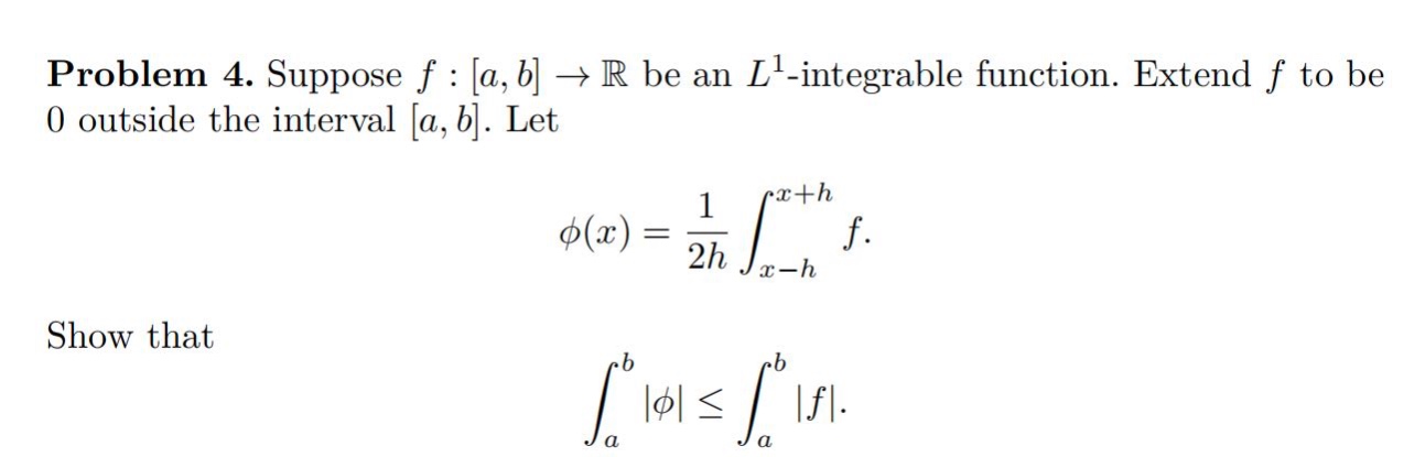 problem 4. suppose f : a,b → ℝ be an l¹ -integrable function. extend f to be 0 outside the interval a,b. let φ(x)=1/2h∫(x - h)^(x + h)f. show that ∫(a)^(b)|φ|≤∫(a)^(b)|f|.