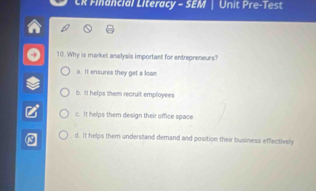 cr financial literacy - sem | unit pre - test 10. why is market analysis important for entrepreneurs? a. it ensures they get a loan b. it helps them recruit employees c. it helps them design their office space d. it helps them understand demand and position their business effectively