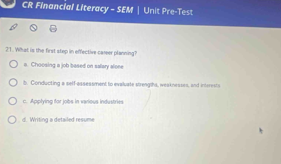 cr financial literacy - sem | unit pre - test 21. what is the first step in effective career planning? a. choosing a job based on salary alone b. conducting a self - assessment to evaluate strengths, weaknesses, and interests c. applying for jobs in various industries d. writing a detailed resume
