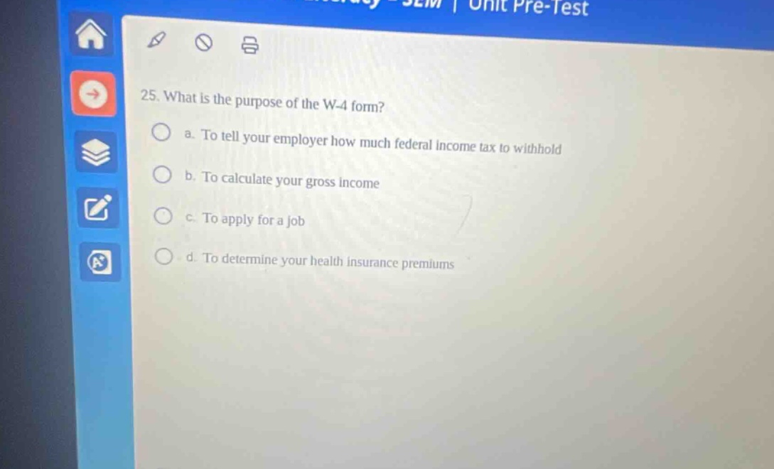 25. what is the purpose of the w - 4 form? a. to tell your employer how much federal income tax to withhold b. to calculate your gross income c. to apply for a job d. to determine your health insurance premiums