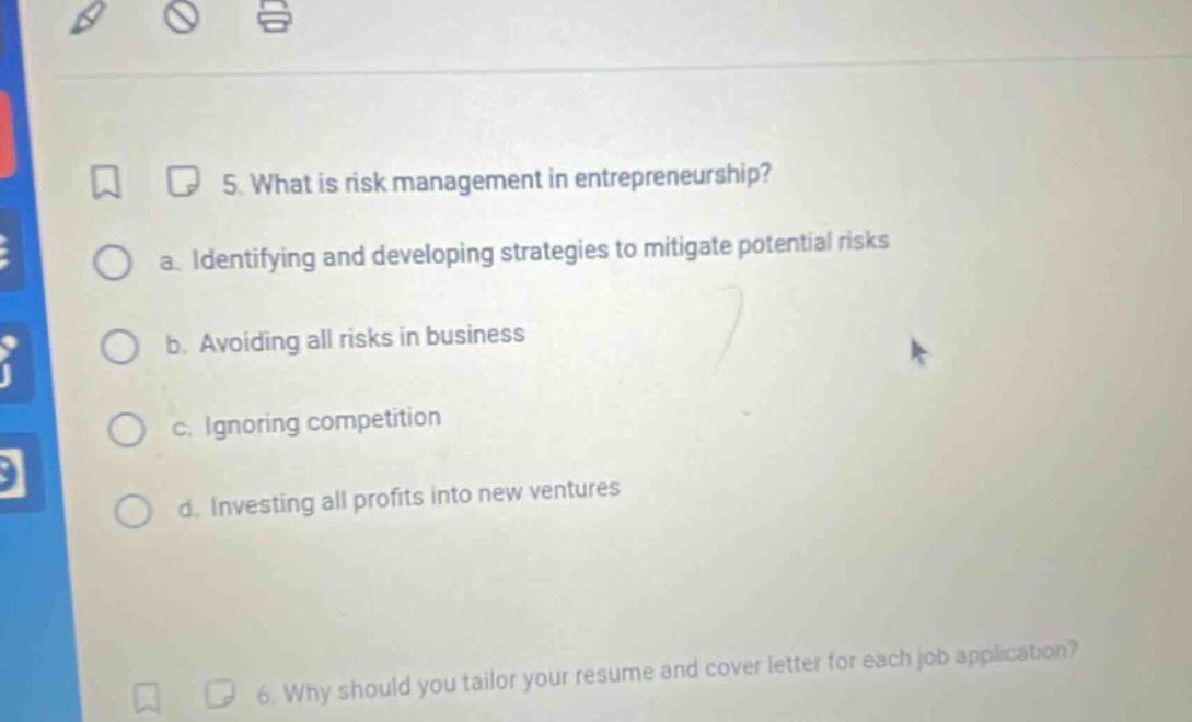 5. what is risk management in entrepreneurship?\n a. identifying and developing strategies to mitigate potential risks\n b. avoiding all risks in business\n c. ignoring competition\n d. investing all profits into new ventures
