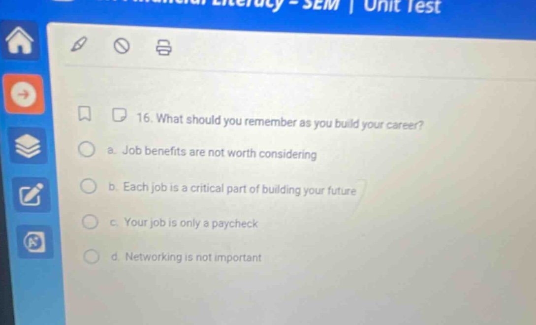 16. what should you remember as you build your career? a. job benefits are not worth considering b. each job is a critical part of building your future c. your job is only a paycheck d. networking is not important