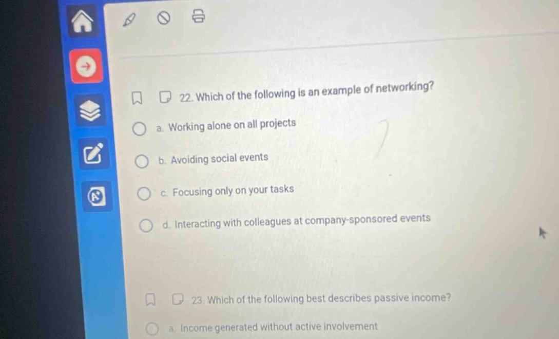 22. which of the following is an example of networking? a. working alone on all projects b. avoiding social events c. focusing only on your tasks d. interacting with colleagues at company - sponsored events 23. which of the following best describes passive income? a. income generated without active involvement
