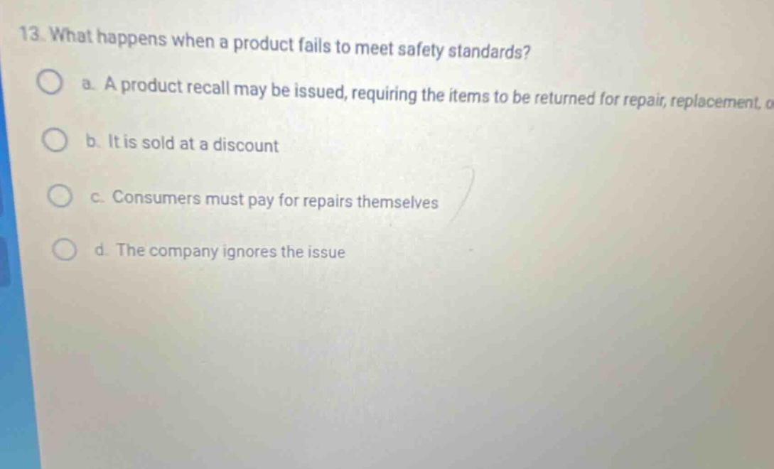 13. what happens when a product fails to meet safety standards? a. a product recall may be issued, requiring the items to be returned for repair, replacement, o b. it is sold at a discount c. consumers must pay for repairs themselves d. the company ignores the issue