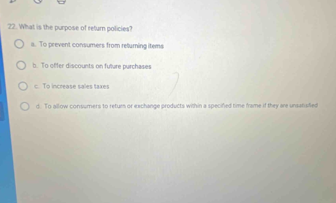 22. what is the purpose of return policies? a. to prevent consumers from returning items b. to offer discounts on future purchases c. to increase sales taxes d. to allow consumers to return or exchange products within a specified time frame if they are unsatisfied
