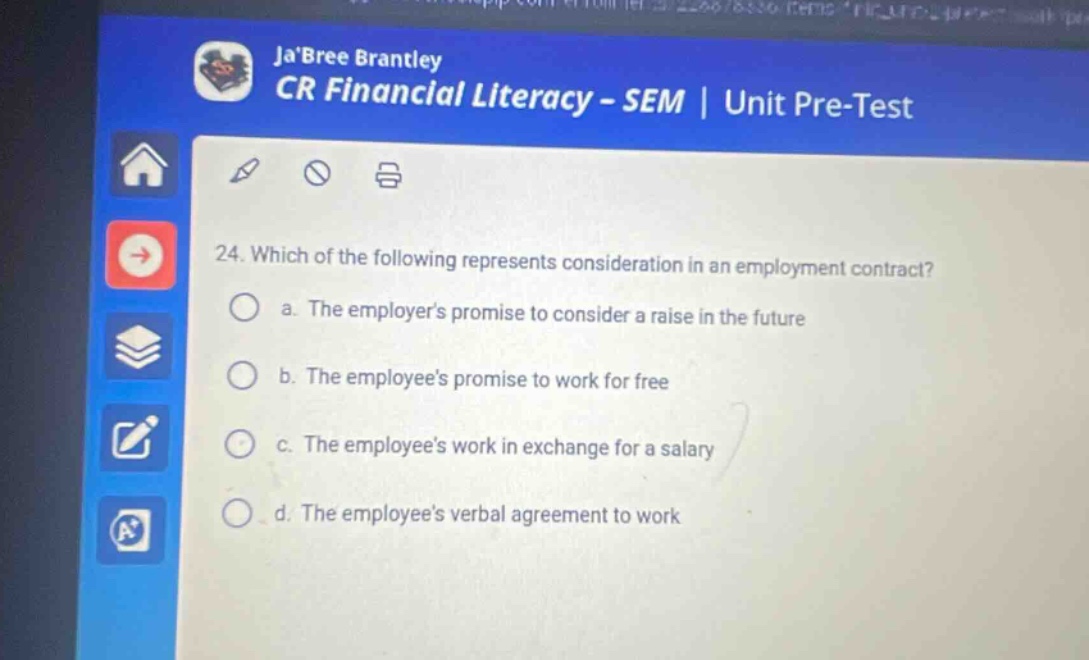 jabree brantley cr financial literacy - sem | unit pre - test 24. which of the following represents consideration in an employment contract? a. the employers promise to consider a raise in the future b. the employees promise to work for free c. the employees work in exchange for a salary d. the employees verbal agreement to work