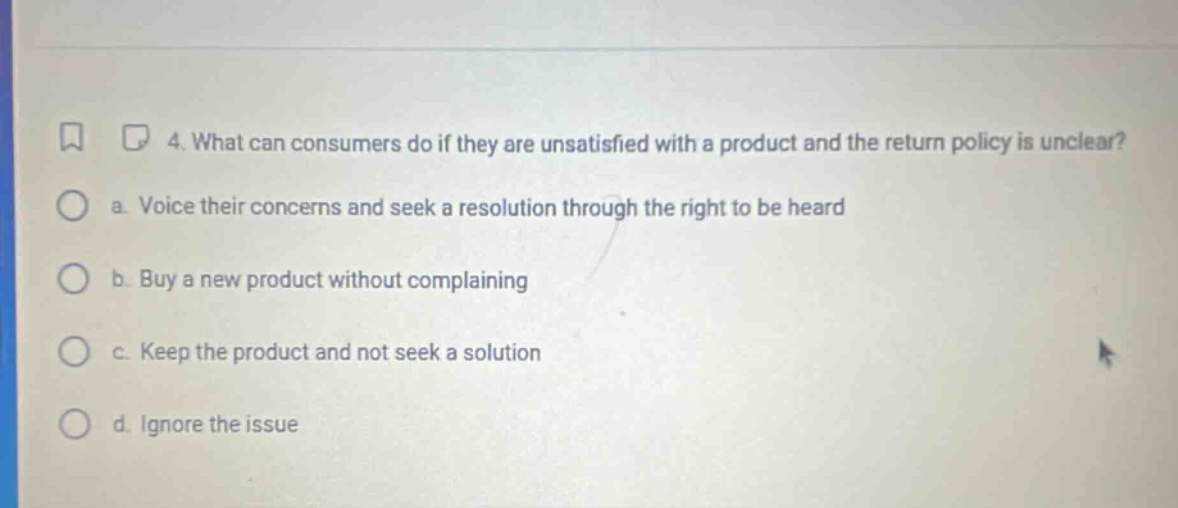 4. what can consumers do if they are unsatisfied with a product and the return policy is unclear? a. voice their concerns and seek a resolution through the right to be heard b. buy a new product without complaining c. keep the product and not seek a solution d. ignore the issue