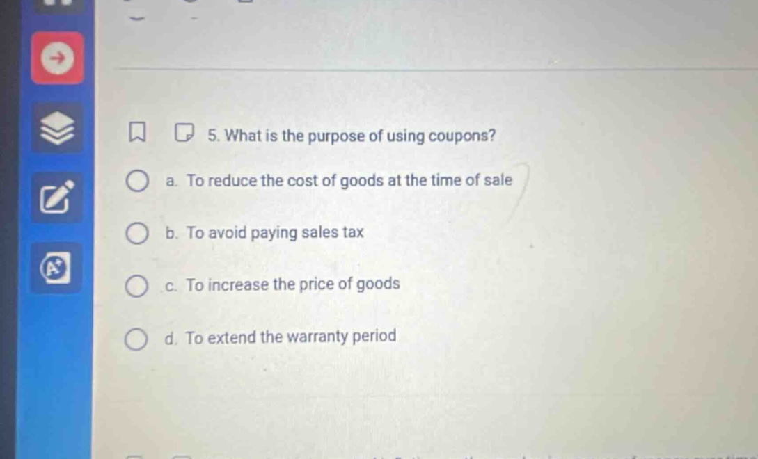 5. what is the purpose of using coupons? a. to reduce the cost of goods at the time of sale b. to avoid paying sales tax c. to increase the price of goods d. to extend the warranty period