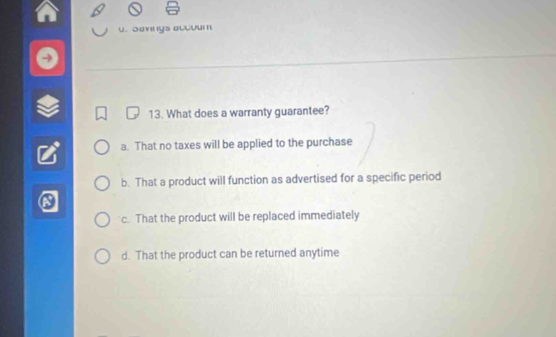 13. what does a warranty guarantee? a. that no taxes will be applied to the purchase b. that a product will function as advertised for a specific period c. that the product will be replaced immediately d. that the product can be returned anytime