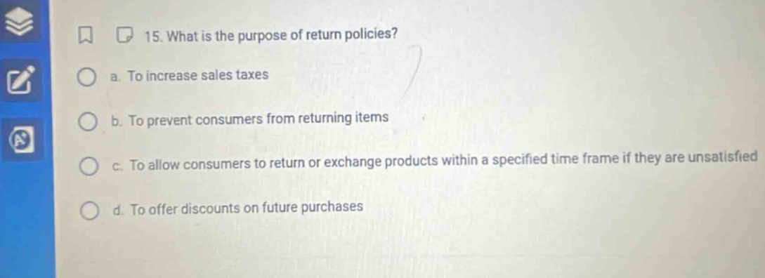 15. what is the purpose of return policies? a. to increase sales taxes b. to prevent consumers from returning items c. to allow consumers to return or exchange products within a specified time frame if they are unsatisfied d. to offer discounts on future purchases